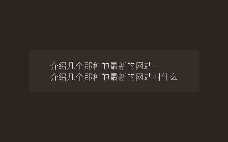 介绍几个那种的最新的网站-介绍几个那种的最新的网站叫什么