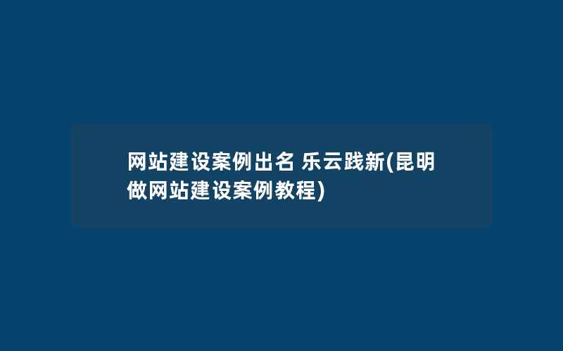 网站建设案例出名 乐云践新(昆明做网站建设案例教程)