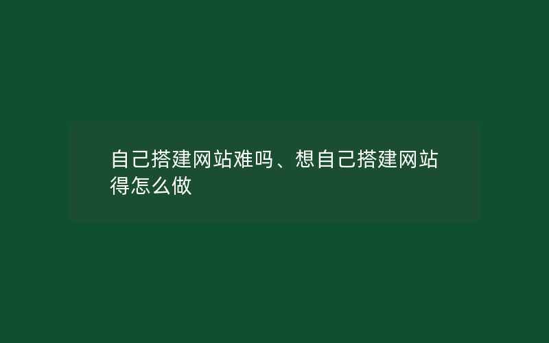 自己搭建网站难吗、想自己搭建网站得怎么做