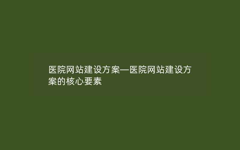 医院网站建设方案—医院网站建设方案的核心要素