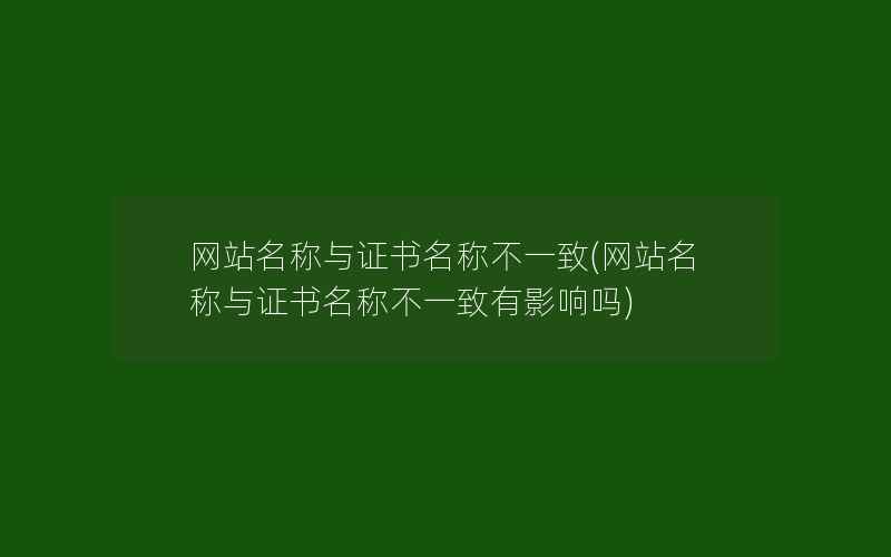 网站名称与证书名称不一致(网站名称与证书名称不一致有影响吗)