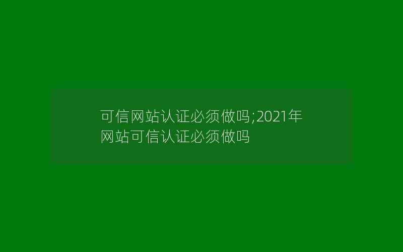 可信网站认证必须做吗;2021年网站可信认证必须做吗