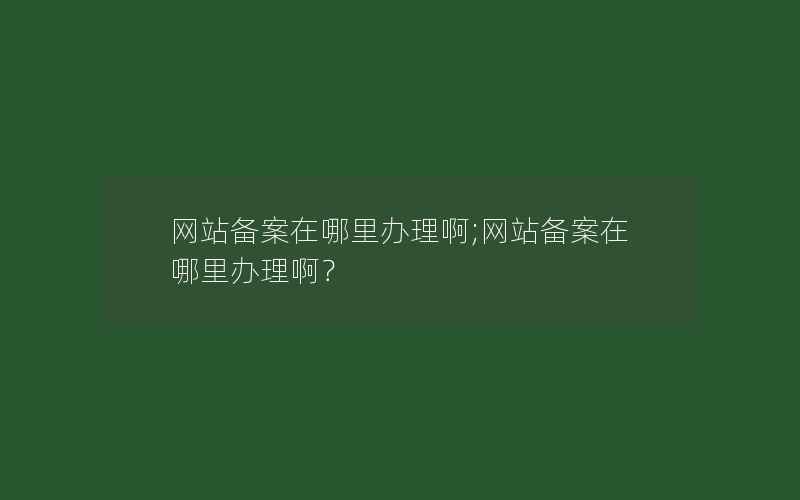 网站备案在哪里办理啊;网站备案在哪里办理啊？