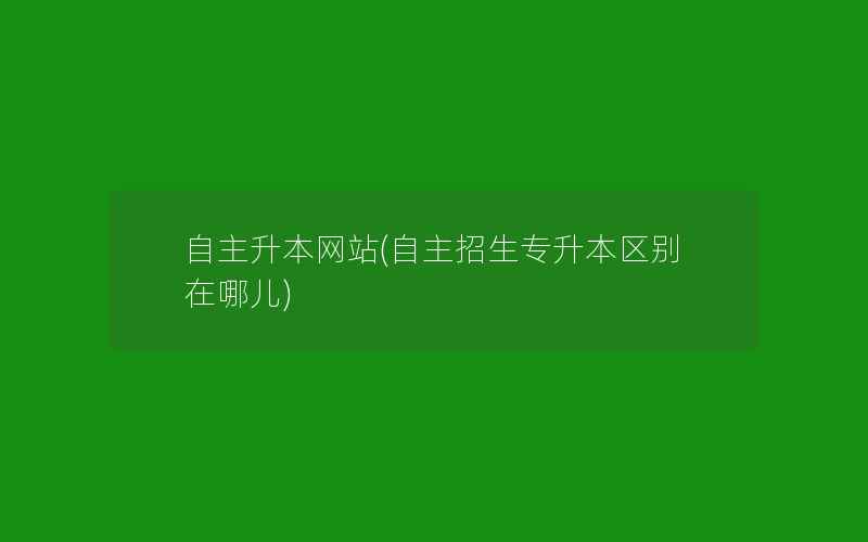 自主升本网站(自主招生专升本区别在哪儿)