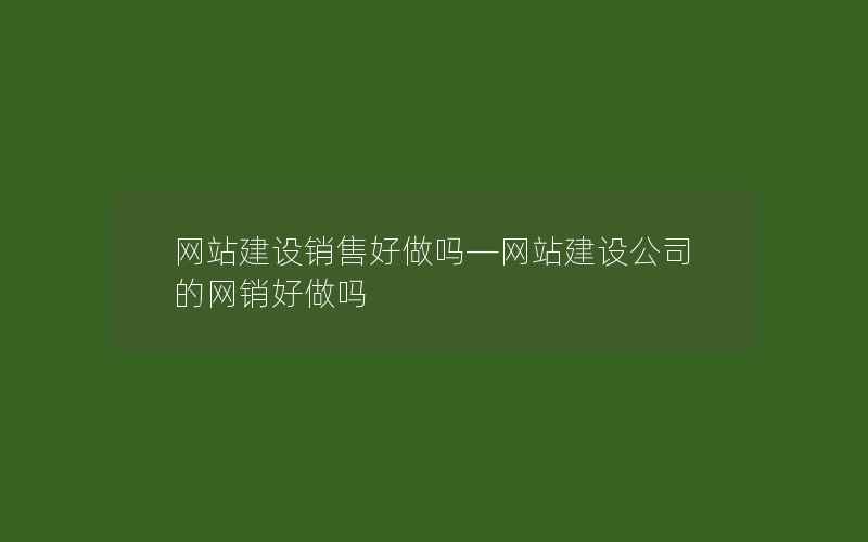 网站建设销售好做吗—网站建设公司的网销好做吗