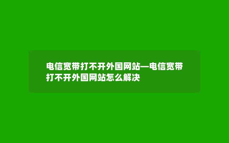 电信宽带打不开外国网站—电信宽带打不开外国网站怎么解决