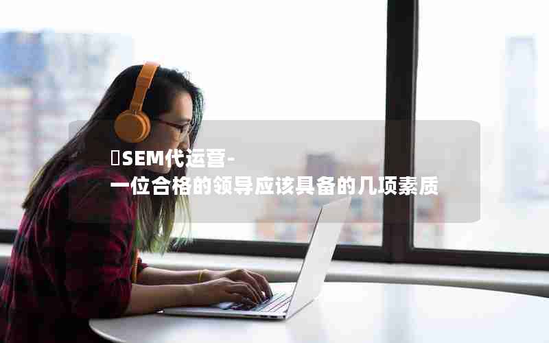 ​SEM代运营-一位合格的领导应该具备的几项素质