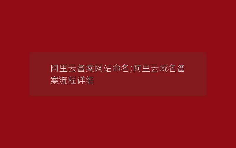 阿里云备案网站命名;阿里云域名备案流程详细