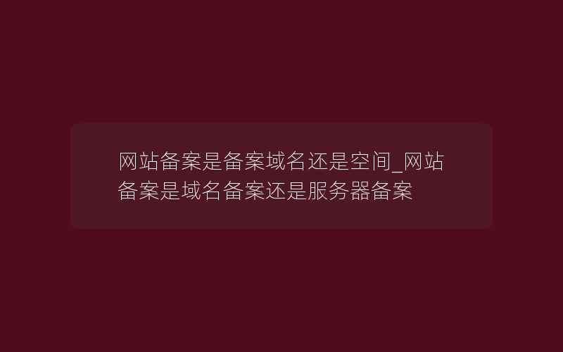 网站备案是备案域名还是空间_网站备案是域名备案还是服务器备案