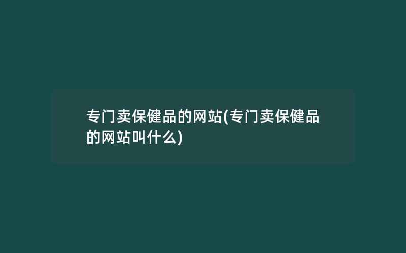 专门卖保健品的网站(专门卖保健品的网站叫什么)