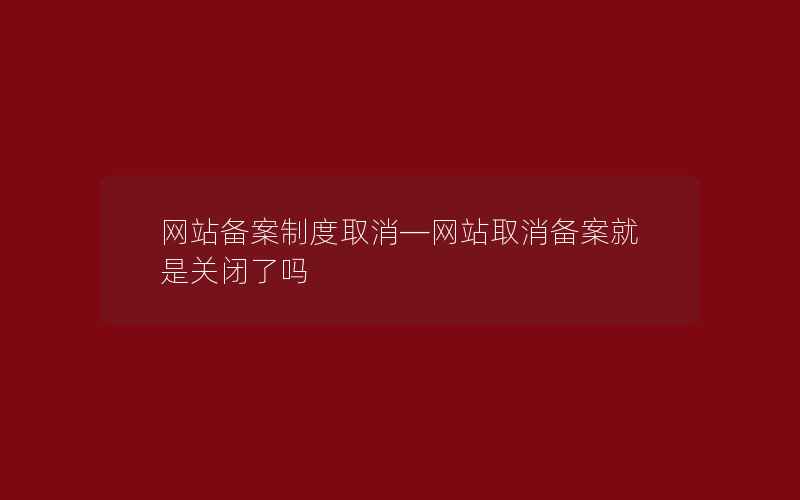 网站备案制度取消—网站取消备案就是关闭了吗