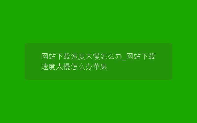 网站下载速度太慢怎么办_网站下载速度太慢怎么办苹果