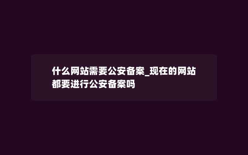 什么网站需要公安备案_现在的网站都要进行公安备案吗