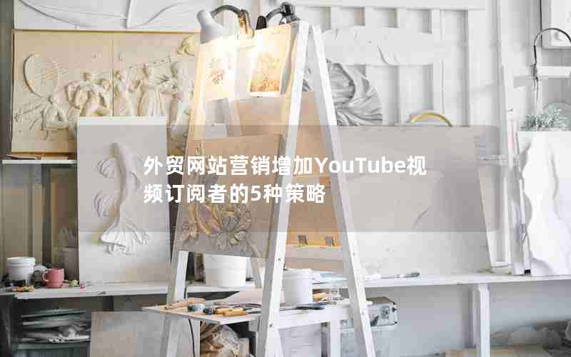 外贸网站营销增加YouTube视频订阅者的5种策略