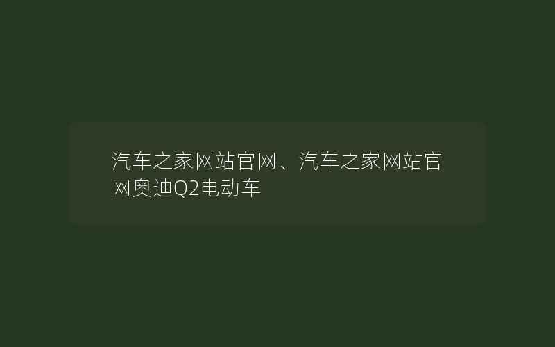 汽车之家网站官网、汽车之家网站官网奥迪Q2电动车