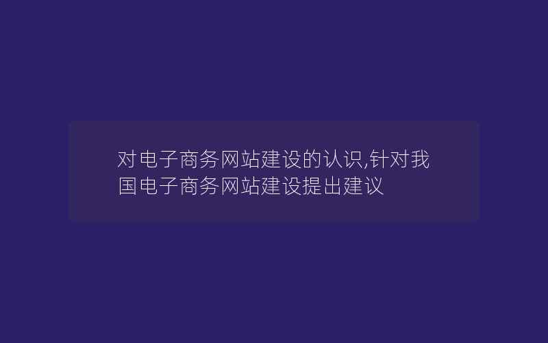 对电子商务网站建设的认识,针对我国电子商务网站建设提出建议