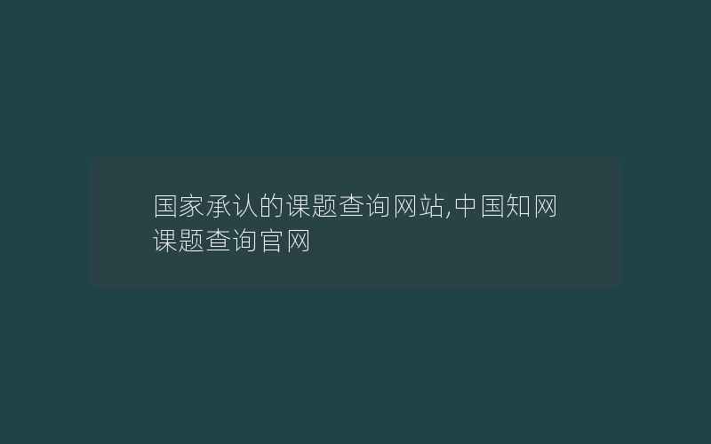 国家承认的课题查询网站,中国知网课题查询官网