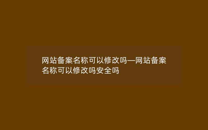 网站备案名称可以修改吗—网站备案名称可以修改吗安全吗