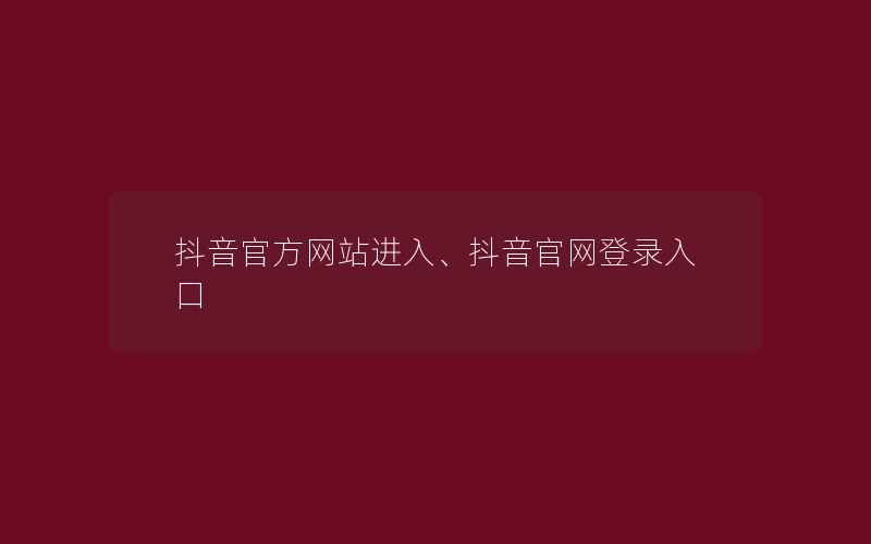 抖音官方网站进入、抖音官网登录入口