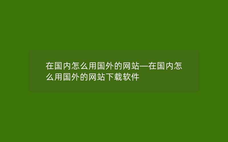 在国内怎么用国外的网站—在国内怎么用国外的网站下载软件