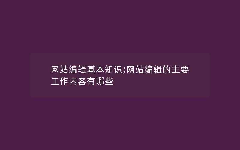 网站编辑基本知识;网站编辑的主要工作内容有哪些