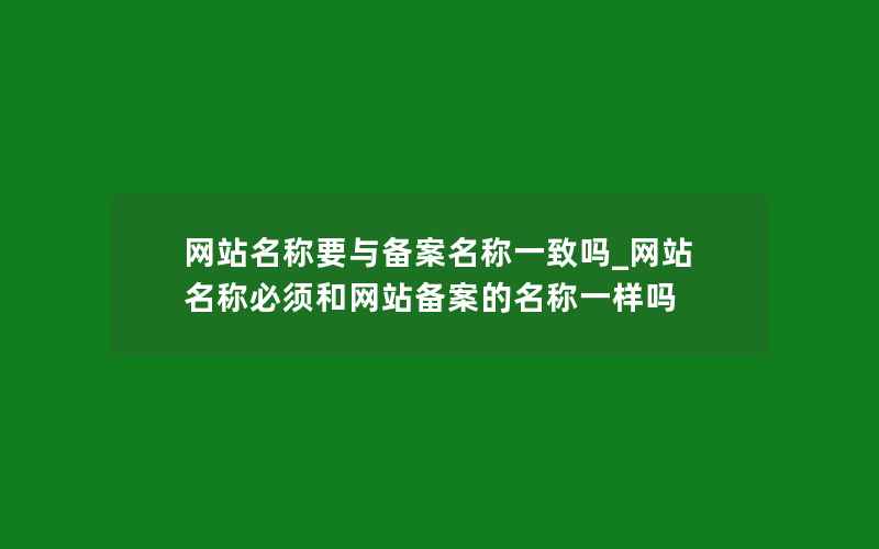 网站名称要与备案名称一致吗_网站名称必须和网站备案的名称一样吗