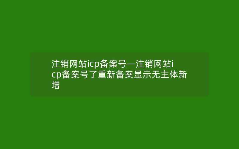 注销网站icp备案号—注销网站icp备案号了重新备案显示无主体新增