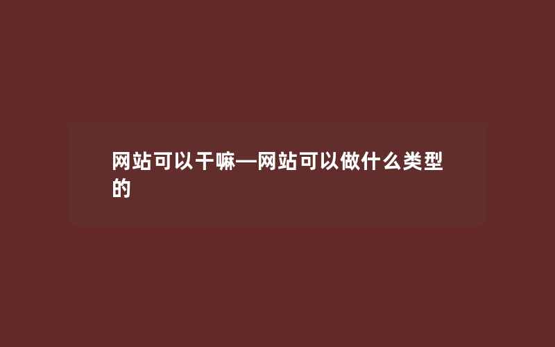 网站可以干嘛—网站可以做什么类型的