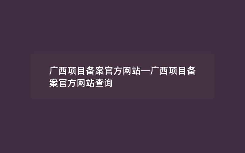 广西项目备案官方网站—广西项目备案官方网站查询