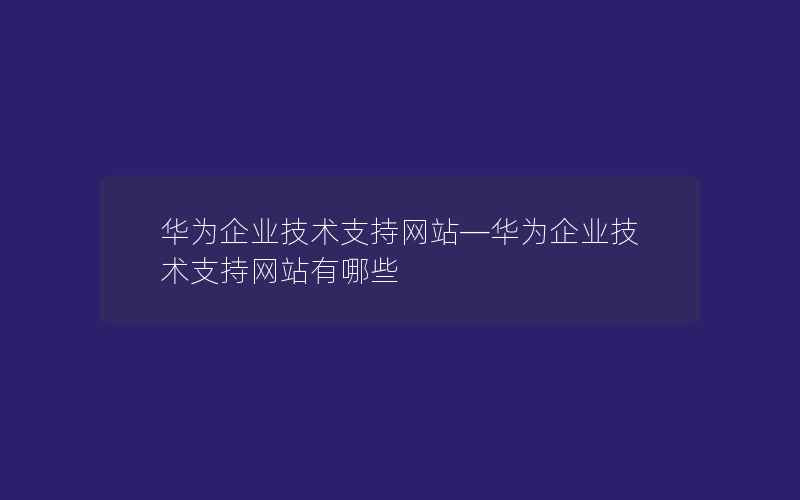 华为企业技术支持网站—华为企业技术支持网站有哪些