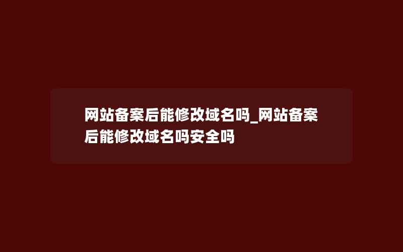 网站备案后能修改域名吗_网站备案后能修改域名吗安全吗