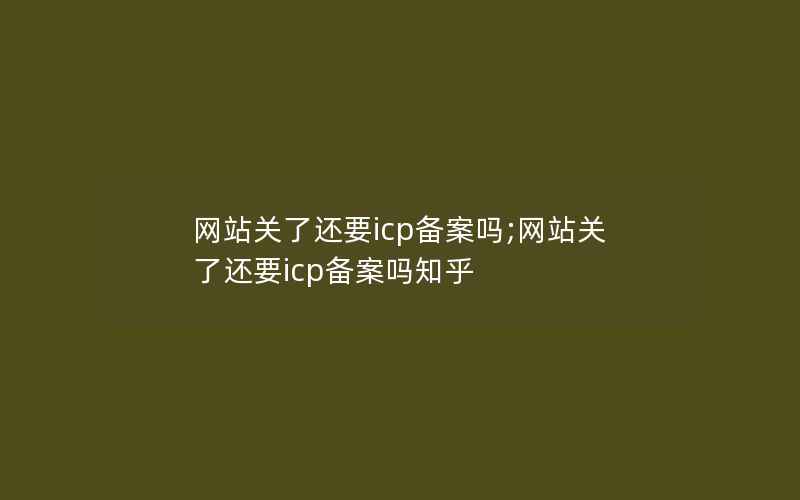 网站关了还要icp备案吗;网站关了还要icp备案吗知乎