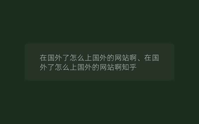 在国外了怎么上国外的网站啊、在国外了怎么上国外的网站啊知乎