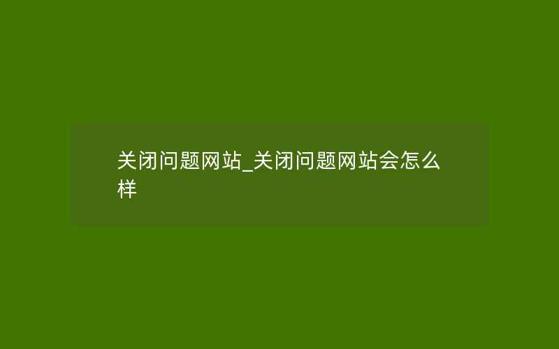 关闭问题网站_关闭问题网站会怎么样