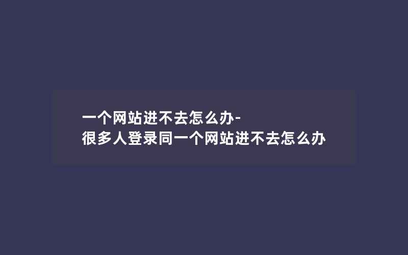 一个网站进不去怎么办-很多人登录同一个网站进不去怎么办