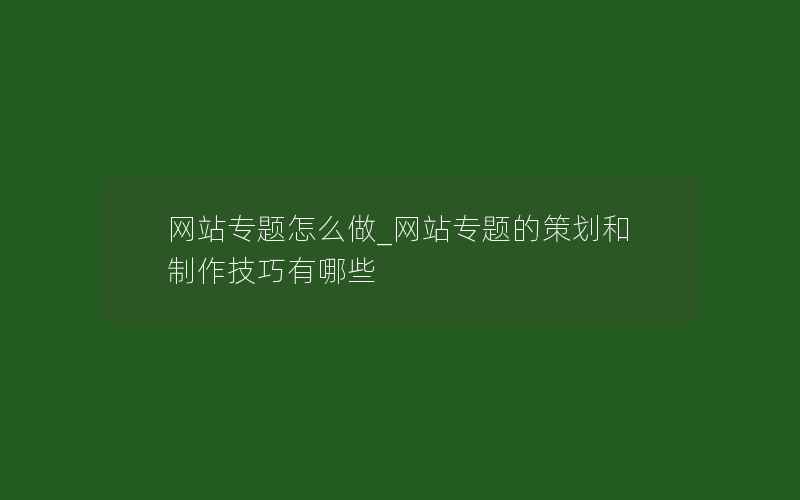 网站专题怎么做_网站专题的策划和制作技巧有哪些