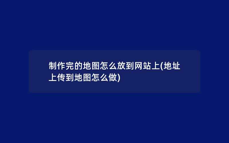 制作完的地图怎么放到网站上(地址上传到地图怎么做)