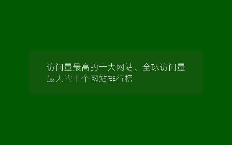 访问量最高的十大网站、全球访问量最大的十个网站排行榜