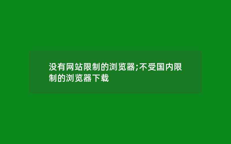 没有网站限制的浏览器;不受国内限制的浏览器下载