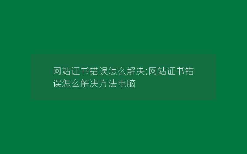 网站证书错误怎么解决;网站证书错误怎么解决方法电脑