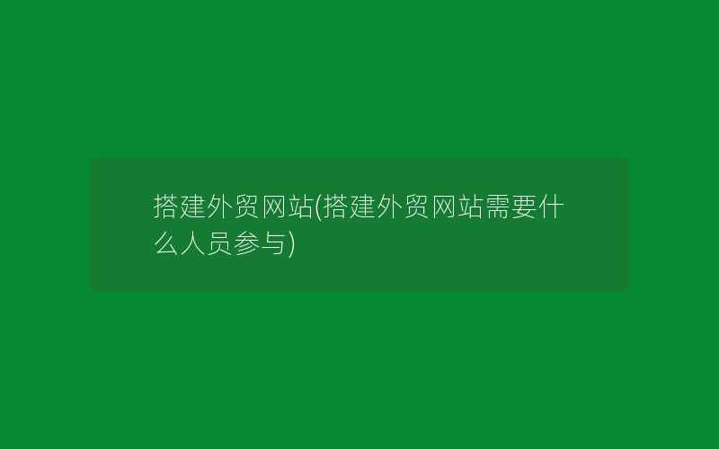 搭建外贸网站(搭建外贸网站需要什么人员参与)