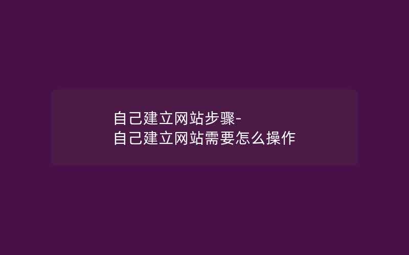 自己建立网站步骤-自己建立网站需要怎么操作