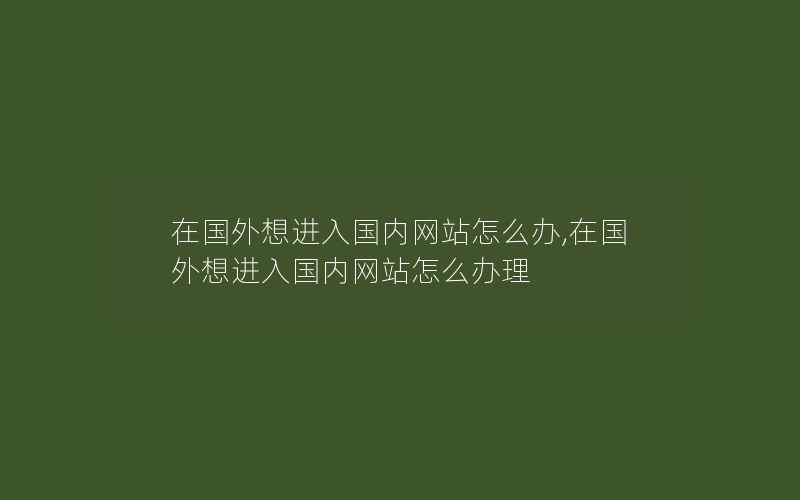 在国外想进入国内网站怎么办,在国外想进入国内网站怎么办理