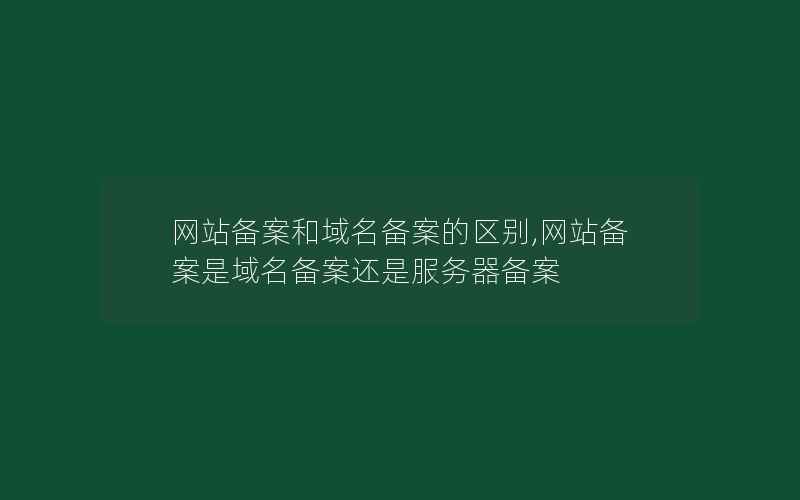 网站备案和域名备案的区别,网站备案是域名备案还是服务器备案