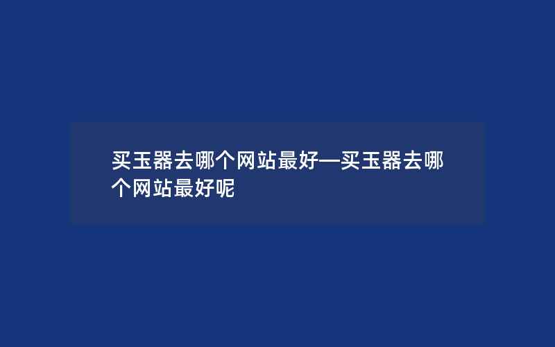 买玉器去哪个网站最好—买玉器去哪个网站最好呢