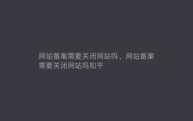 网站备案需要关闭网站吗、网站备案需要关闭网站吗知乎