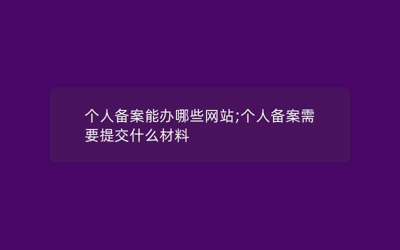 个人备案能办哪些网站;个人备案需要提交什么材料