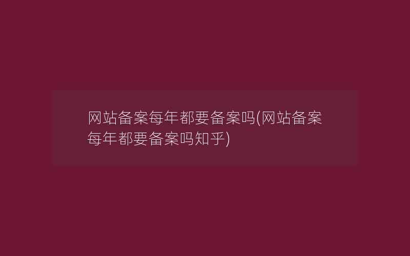 网站备案每年都要备案吗(网站备案每年都要备案吗知乎)