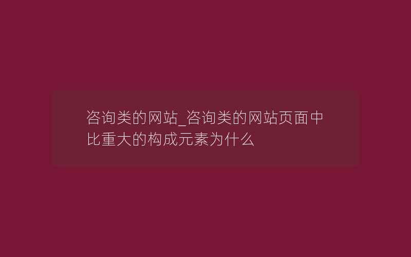 咨询类的网站_咨询类的网站页面中比重大的构成元素为什么