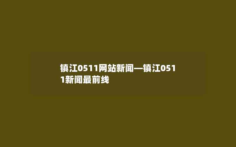 镇江0511网站新闻—镇江0511新闻最前线